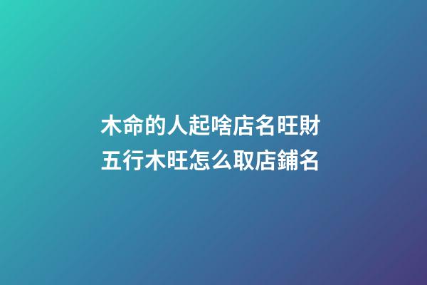 木命的人起啥店名旺財 五行木旺怎么取店鋪名-第1張-店鋪起名-玄機派